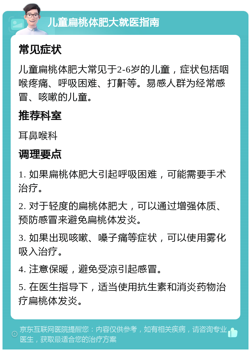 儿童扁桃体肥大就医指南 常见症状 儿童扁桃体肥大常见于2-6岁的儿童，症状包括咽喉疼痛、呼吸困难、打鼾等。易感人群为经常感冒、咳嗽的儿童。 推荐科室 耳鼻喉科 调理要点 1. 如果扁桃体肥大引起呼吸困难，可能需要手术治疗。 2. 对于轻度的扁桃体肥大，可以通过增强体质、预防感冒来避免扁桃体发炎。 3. 如果出现咳嗽、嗓子痛等症状，可以使用雾化吸入治疗。 4. 注意保暖，避免受凉引起感冒。 5. 在医生指导下，适当使用抗生素和消炎药物治疗扁桃体发炎。