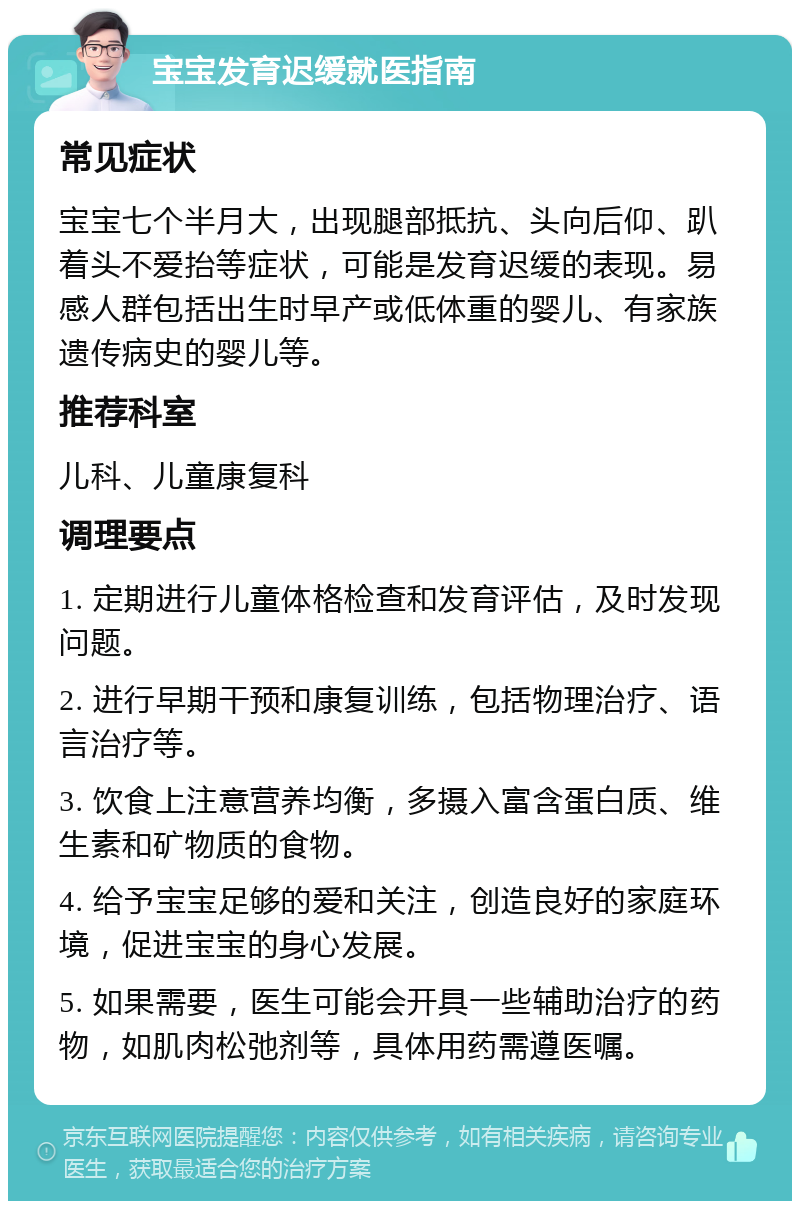 宝宝发育迟缓就医指南 常见症状 宝宝七个半月大，出现腿部抵抗、头向后仰、趴着头不爱抬等症状，可能是发育迟缓的表现。易感人群包括出生时早产或低体重的婴儿、有家族遗传病史的婴儿等。 推荐科室 儿科、儿童康复科 调理要点 1. 定期进行儿童体格检查和发育评估，及时发现问题。 2. 进行早期干预和康复训练，包括物理治疗、语言治疗等。 3. 饮食上注意营养均衡，多摄入富含蛋白质、维生素和矿物质的食物。 4. 给予宝宝足够的爱和关注，创造良好的家庭环境，促进宝宝的身心发展。 5. 如果需要，医生可能会开具一些辅助治疗的药物，如肌肉松弛剂等，具体用药需遵医嘱。