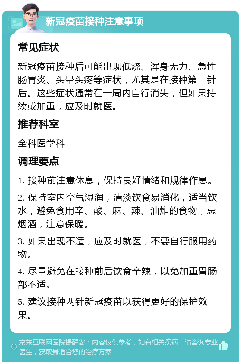 新冠疫苗接种注意事项 常见症状 新冠疫苗接种后可能出现低烧、浑身无力、急性肠胃炎、头晕头疼等症状，尤其是在接种第一针后。这些症状通常在一周内自行消失，但如果持续或加重，应及时就医。 推荐科室 全科医学科 调理要点 1. 接种前注意休息，保持良好情绪和规律作息。 2. 保持室内空气湿润，清淡饮食易消化，适当饮水，避免食用辛、酸、麻、辣、油炸的食物，忌烟酒，注意保暖。 3. 如果出现不适，应及时就医，不要自行服用药物。 4. 尽量避免在接种前后饮食辛辣，以免加重胃肠部不适。 5. 建议接种两针新冠疫苗以获得更好的保护效果。