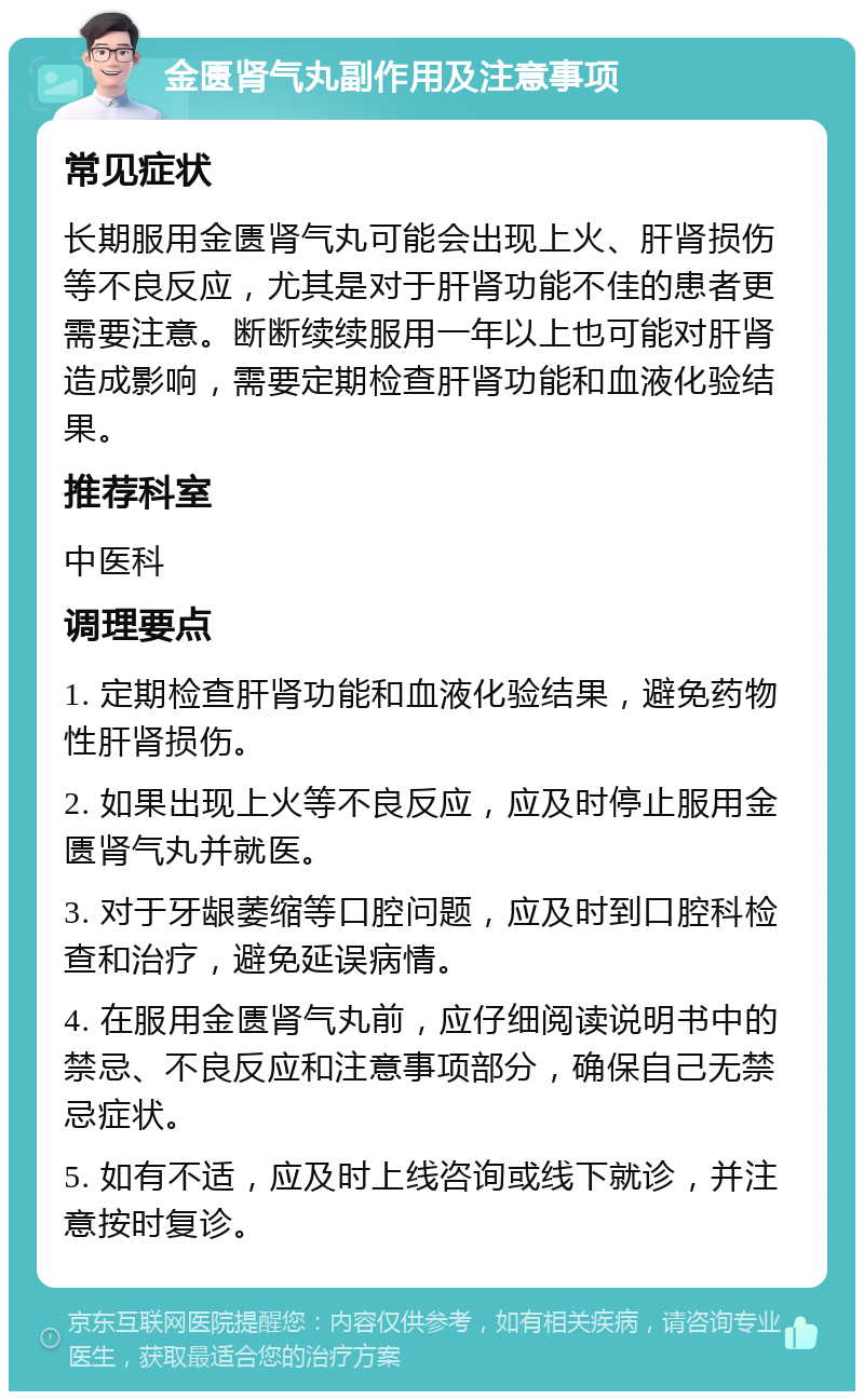 金匮肾气丸副作用及注意事项 常见症状 长期服用金匮肾气丸可能会出现上火、肝肾损伤等不良反应，尤其是对于肝肾功能不佳的患者更需要注意。断断续续服用一年以上也可能对肝肾造成影响，需要定期检查肝肾功能和血液化验结果。 推荐科室 中医科 调理要点 1. 定期检查肝肾功能和血液化验结果，避免药物性肝肾损伤。 2. 如果出现上火等不良反应，应及时停止服用金匮肾气丸并就医。 3. 对于牙龈萎缩等口腔问题，应及时到口腔科检查和治疗，避免延误病情。 4. 在服用金匮肾气丸前，应仔细阅读说明书中的禁忌、不良反应和注意事项部分，确保自己无禁忌症状。 5. 如有不适，应及时上线咨询或线下就诊，并注意按时复诊。