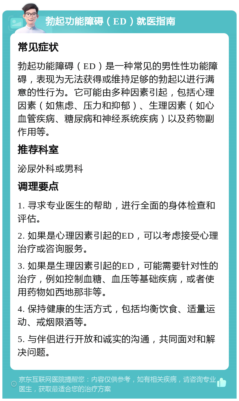 勃起功能障碍（ED）就医指南 常见症状 勃起功能障碍（ED）是一种常见的男性性功能障碍，表现为无法获得或维持足够的勃起以进行满意的性行为。它可能由多种因素引起，包括心理因素（如焦虑、压力和抑郁）、生理因素（如心血管疾病、糖尿病和神经系统疾病）以及药物副作用等。 推荐科室 泌尿外科或男科 调理要点 1. 寻求专业医生的帮助，进行全面的身体检查和评估。 2. 如果是心理因素引起的ED，可以考虑接受心理治疗或咨询服务。 3. 如果是生理因素引起的ED，可能需要针对性的治疗，例如控制血糖、血压等基础疾病，或者使用药物如西地那非等。 4. 保持健康的生活方式，包括均衡饮食、适量运动、戒烟限酒等。 5. 与伴侣进行开放和诚实的沟通，共同面对和解决问题。