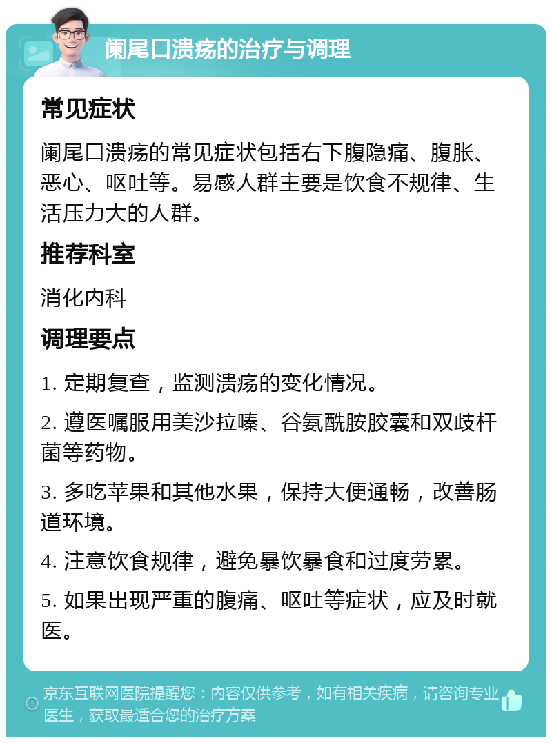 阑尾口溃疡的治疗与调理 常见症状 阑尾口溃疡的常见症状包括右下腹隐痛、腹胀、恶心、呕吐等。易感人群主要是饮食不规律、生活压力大的人群。 推荐科室 消化内科 调理要点 1. 定期复查，监测溃疡的变化情况。 2. 遵医嘱服用美沙拉嗪、谷氨酰胺胶囊和双歧杆菌等药物。 3. 多吃苹果和其他水果，保持大便通畅，改善肠道环境。 4. 注意饮食规律，避免暴饮暴食和过度劳累。 5. 如果出现严重的腹痛、呕吐等症状，应及时就医。