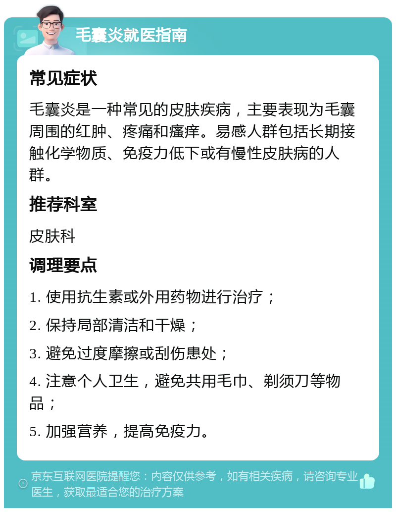 毛囊炎就医指南 常见症状 毛囊炎是一种常见的皮肤疾病，主要表现为毛囊周围的红肿、疼痛和瘙痒。易感人群包括长期接触化学物质、免疫力低下或有慢性皮肤病的人群。 推荐科室 皮肤科 调理要点 1. 使用抗生素或外用药物进行治疗； 2. 保持局部清洁和干燥； 3. 避免过度摩擦或刮伤患处； 4. 注意个人卫生，避免共用毛巾、剃须刀等物品； 5. 加强营养，提高免疫力。