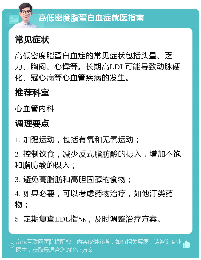 高低密度脂蛋白血症就医指南 常见症状 高低密度脂蛋白血症的常见症状包括头晕、乏力、胸闷、心悸等。长期高LDL可能导致动脉硬化、冠心病等心血管疾病的发生。 推荐科室 心血管内科 调理要点 1. 加强运动，包括有氧和无氧运动； 2. 控制饮食，减少反式脂肪酸的摄入，增加不饱和脂肪酸的摄入； 3. 避免高脂肪和高胆固醇的食物； 4. 如果必要，可以考虑药物治疗，如他汀类药物； 5. 定期复查LDL指标，及时调整治疗方案。