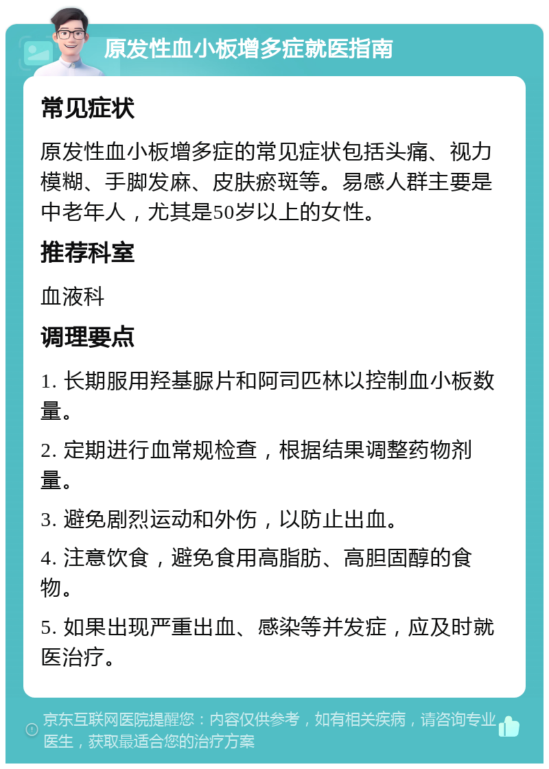 原发性血小板增多症就医指南 常见症状 原发性血小板增多症的常见症状包括头痛、视力模糊、手脚发麻、皮肤瘀斑等。易感人群主要是中老年人，尤其是50岁以上的女性。 推荐科室 血液科 调理要点 1. 长期服用羟基脲片和阿司匹林以控制血小板数量。 2. 定期进行血常规检查，根据结果调整药物剂量。 3. 避免剧烈运动和外伤，以防止出血。 4. 注意饮食，避免食用高脂肪、高胆固醇的食物。 5. 如果出现严重出血、感染等并发症，应及时就医治疗。