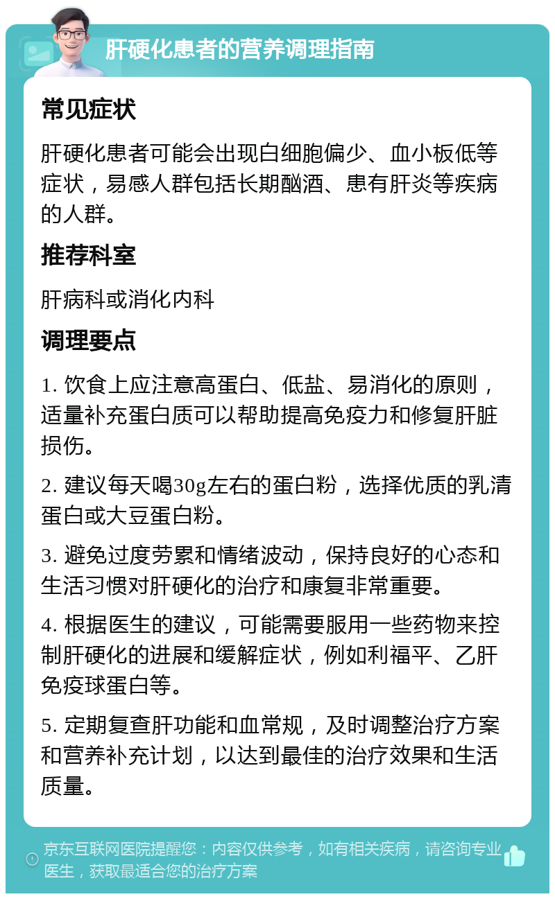 肝硬化患者的营养调理指南 常见症状 肝硬化患者可能会出现白细胞偏少、血小板低等症状，易感人群包括长期酗酒、患有肝炎等疾病的人群。 推荐科室 肝病科或消化内科 调理要点 1. 饮食上应注意高蛋白、低盐、易消化的原则，适量补充蛋白质可以帮助提高免疫力和修复肝脏损伤。 2. 建议每天喝30g左右的蛋白粉，选择优质的乳清蛋白或大豆蛋白粉。 3. 避免过度劳累和情绪波动，保持良好的心态和生活习惯对肝硬化的治疗和康复非常重要。 4. 根据医生的建议，可能需要服用一些药物来控制肝硬化的进展和缓解症状，例如利福平、乙肝免疫球蛋白等。 5. 定期复查肝功能和血常规，及时调整治疗方案和营养补充计划，以达到最佳的治疗效果和生活质量。