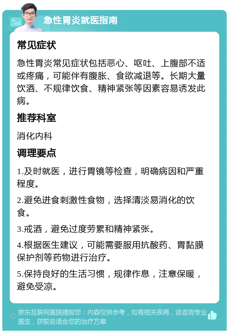 急性胃炎就医指南 常见症状 急性胃炎常见症状包括恶心、呕吐、上腹部不适或疼痛，可能伴有腹胀、食欲减退等。长期大量饮酒、不规律饮食、精神紧张等因素容易诱发此病。 推荐科室 消化内科 调理要点 1.及时就医，进行胃镜等检查，明确病因和严重程度。 2.避免进食刺激性食物，选择清淡易消化的饮食。 3.戒酒，避免过度劳累和精神紧张。 4.根据医生建议，可能需要服用抗酸药、胃黏膜保护剂等药物进行治疗。 5.保持良好的生活习惯，规律作息，注意保暖，避免受凉。