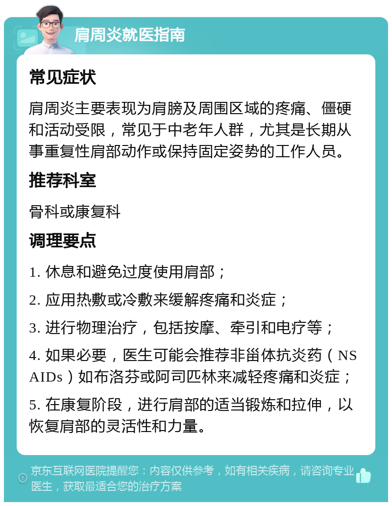 肩周炎就医指南 常见症状 肩周炎主要表现为肩膀及周围区域的疼痛、僵硬和活动受限，常见于中老年人群，尤其是长期从事重复性肩部动作或保持固定姿势的工作人员。 推荐科室 骨科或康复科 调理要点 1. 休息和避免过度使用肩部； 2. 应用热敷或冷敷来缓解疼痛和炎症； 3. 进行物理治疗，包括按摩、牵引和电疗等； 4. 如果必要，医生可能会推荐非甾体抗炎药（NSAIDs）如布洛芬或阿司匹林来减轻疼痛和炎症； 5. 在康复阶段，进行肩部的适当锻炼和拉伸，以恢复肩部的灵活性和力量。