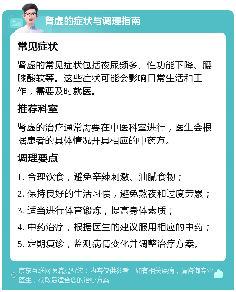 肾虚的症状与调理指南 常见症状 肾虚的常见症状包括夜尿频多、性功能下降、腰膝酸软等。这些症状可能会影响日常生活和工作，需要及时就医。 推荐科室 肾虚的治疗通常需要在中医科室进行，医生会根据患者的具体情况开具相应的中药方。 调理要点 1. 合理饮食，避免辛辣刺激、油腻食物； 2. 保持良好的生活习惯，避免熬夜和过度劳累； 3. 适当进行体育锻炼，提高身体素质； 4. 中药治疗，根据医生的建议服用相应的中药； 5. 定期复诊，监测病情变化并调整治疗方案。