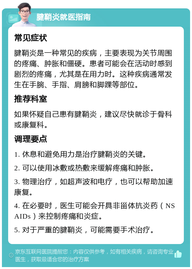 腱鞘炎就医指南 常见症状 腱鞘炎是一种常见的疾病，主要表现为关节周围的疼痛、肿胀和僵硬。患者可能会在活动时感到剧烈的疼痛，尤其是在用力时。这种疾病通常发生在手腕、手指、肩膀和脚踝等部位。 推荐科室 如果怀疑自己患有腱鞘炎，建议尽快就诊于骨科或康复科。 调理要点 1. 休息和避免用力是治疗腱鞘炎的关键。 2. 可以使用冰敷或热敷来缓解疼痛和肿胀。 3. 物理治疗，如超声波和电疗，也可以帮助加速康复。 4. 在必要时，医生可能会开具非甾体抗炎药（NSAIDs）来控制疼痛和炎症。 5. 对于严重的腱鞘炎，可能需要手术治疗。