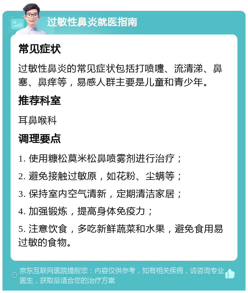 过敏性鼻炎就医指南 常见症状 过敏性鼻炎的常见症状包括打喷嚏、流清涕、鼻塞、鼻痒等，易感人群主要是儿童和青少年。 推荐科室 耳鼻喉科 调理要点 1. 使用糠松莫米松鼻喷雾剂进行治疗； 2. 避免接触过敏原，如花粉、尘螨等； 3. 保持室内空气清新，定期清洁家居； 4. 加强锻炼，提高身体免疫力； 5. 注意饮食，多吃新鲜蔬菜和水果，避免食用易过敏的食物。