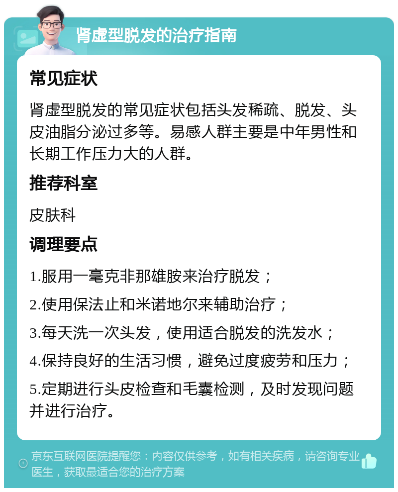 肾虚型脱发的治疗指南 常见症状 肾虚型脱发的常见症状包括头发稀疏、脱发、头皮油脂分泌过多等。易感人群主要是中年男性和长期工作压力大的人群。 推荐科室 皮肤科 调理要点 1.服用一毫克非那雄胺来治疗脱发； 2.使用保法止和米诺地尔来辅助治疗； 3.每天洗一次头发，使用适合脱发的洗发水； 4.保持良好的生活习惯，避免过度疲劳和压力； 5.定期进行头皮检查和毛囊检测，及时发现问题并进行治疗。