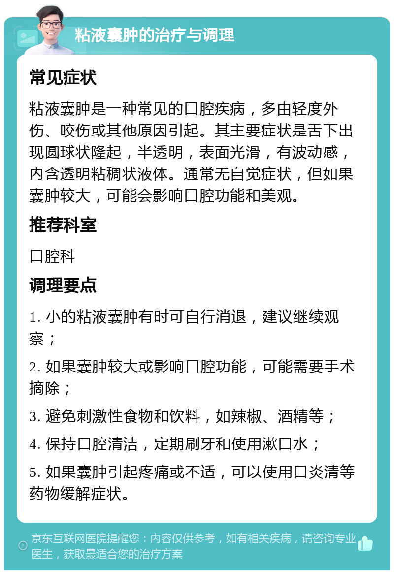 粘液囊肿的治疗与调理 常见症状 粘液囊肿是一种常见的口腔疾病，多由轻度外伤、咬伤或其他原因引起。其主要症状是舌下出现圆球状隆起，半透明，表面光滑，有波动感，内含透明粘稠状液体。通常无自觉症状，但如果囊肿较大，可能会影响口腔功能和美观。 推荐科室 口腔科 调理要点 1. 小的粘液囊肿有时可自行消退，建议继续观察； 2. 如果囊肿较大或影响口腔功能，可能需要手术摘除； 3. 避免刺激性食物和饮料，如辣椒、酒精等； 4. 保持口腔清洁，定期刷牙和使用漱口水； 5. 如果囊肿引起疼痛或不适，可以使用口炎清等药物缓解症状。