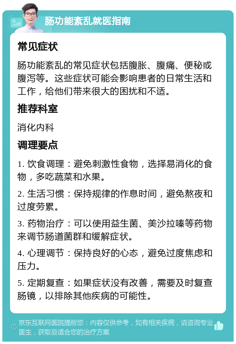 肠功能紊乱就医指南 常见症状 肠功能紊乱的常见症状包括腹胀、腹痛、便秘或腹泻等。这些症状可能会影响患者的日常生活和工作，给他们带来很大的困扰和不适。 推荐科室 消化内科 调理要点 1. 饮食调理：避免刺激性食物，选择易消化的食物，多吃蔬菜和水果。 2. 生活习惯：保持规律的作息时间，避免熬夜和过度劳累。 3. 药物治疗：可以使用益生菌、美沙拉嗪等药物来调节肠道菌群和缓解症状。 4. 心理调节：保持良好的心态，避免过度焦虑和压力。 5. 定期复查：如果症状没有改善，需要及时复查肠镜，以排除其他疾病的可能性。