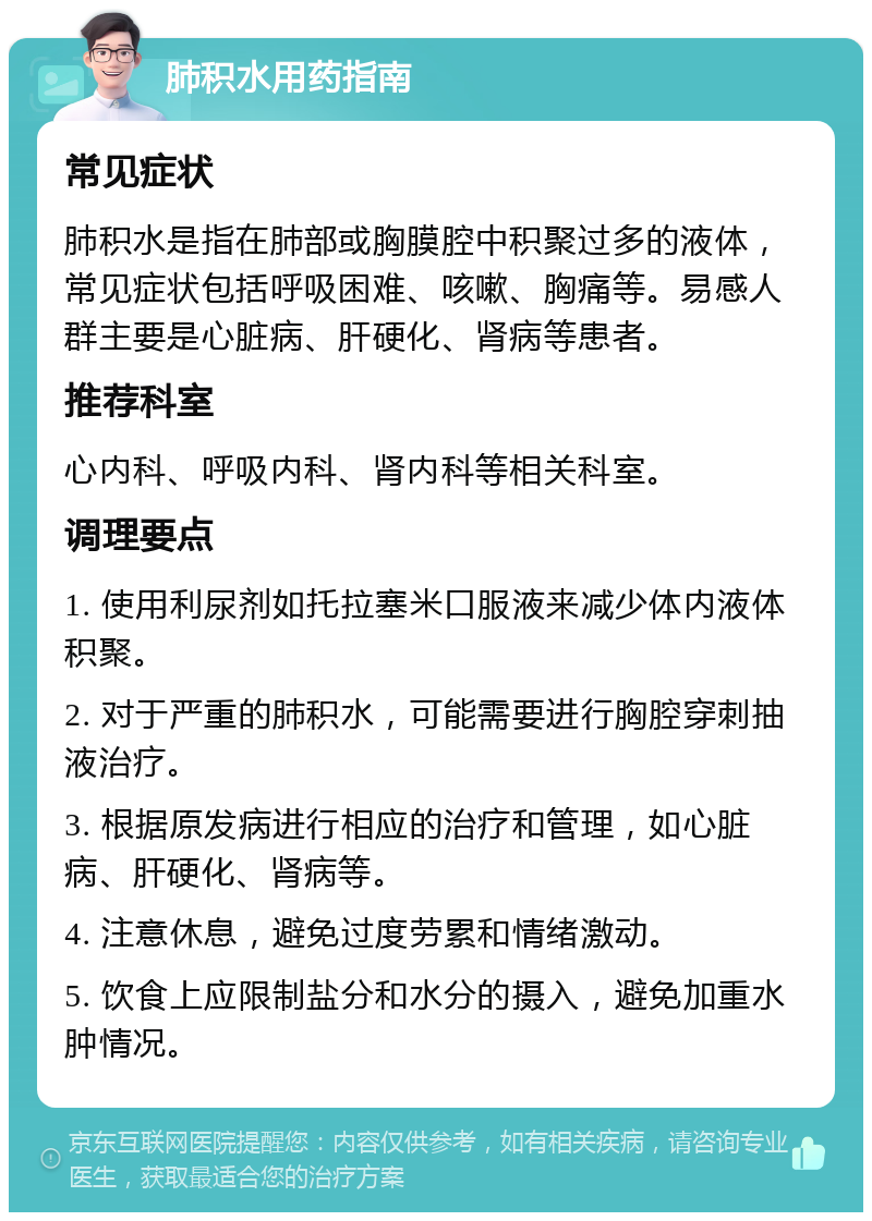 肺积水用药指南 常见症状 肺积水是指在肺部或胸膜腔中积聚过多的液体，常见症状包括呼吸困难、咳嗽、胸痛等。易感人群主要是心脏病、肝硬化、肾病等患者。 推荐科室 心内科、呼吸内科、肾内科等相关科室。 调理要点 1. 使用利尿剂如托拉塞米口服液来减少体内液体积聚。 2. 对于严重的肺积水，可能需要进行胸腔穿刺抽液治疗。 3. 根据原发病进行相应的治疗和管理，如心脏病、肝硬化、肾病等。 4. 注意休息，避免过度劳累和情绪激动。 5. 饮食上应限制盐分和水分的摄入，避免加重水肿情况。