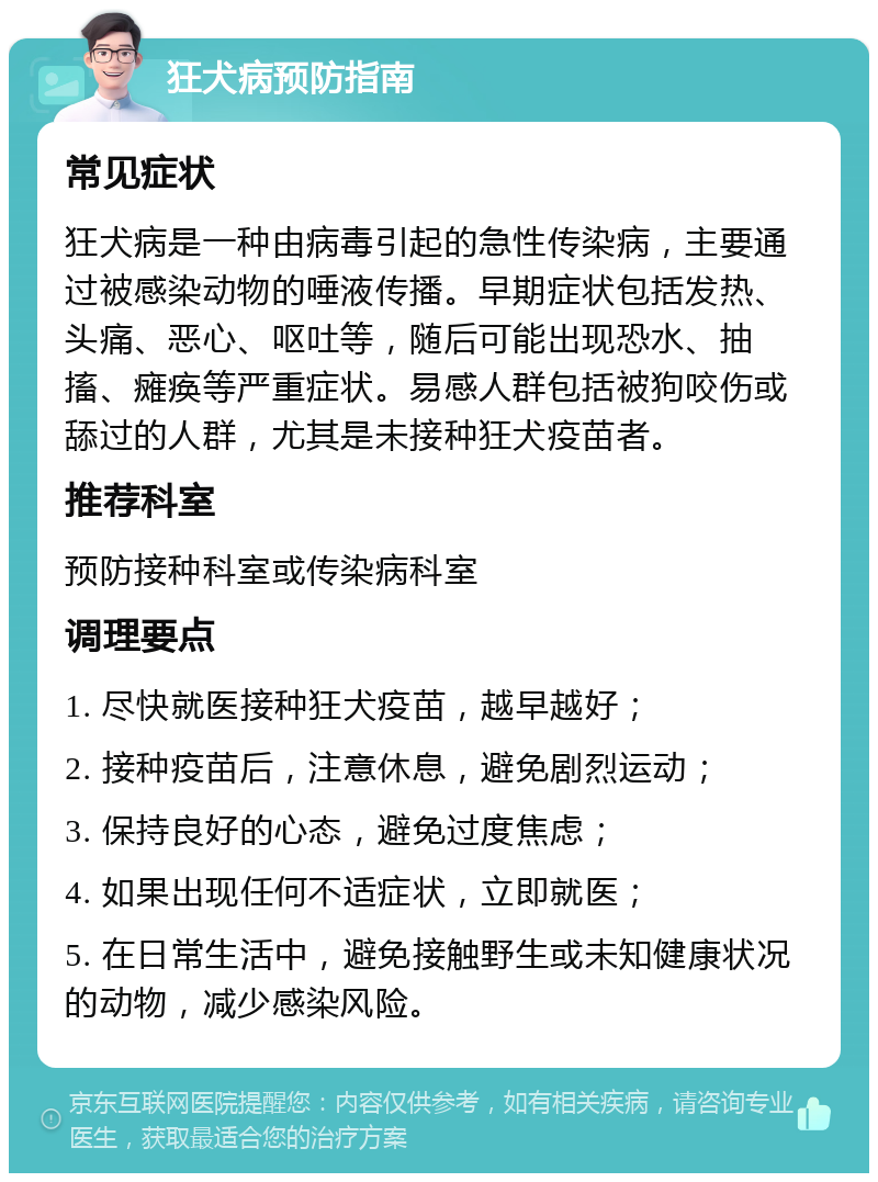 狂犬病预防指南 常见症状 狂犬病是一种由病毒引起的急性传染病，主要通过被感染动物的唾液传播。早期症状包括发热、头痛、恶心、呕吐等，随后可能出现恐水、抽搐、瘫痪等严重症状。易感人群包括被狗咬伤或舔过的人群，尤其是未接种狂犬疫苗者。 推荐科室 预防接种科室或传染病科室 调理要点 1. 尽快就医接种狂犬疫苗，越早越好； 2. 接种疫苗后，注意休息，避免剧烈运动； 3. 保持良好的心态，避免过度焦虑； 4. 如果出现任何不适症状，立即就医； 5. 在日常生活中，避免接触野生或未知健康状况的动物，减少感染风险。