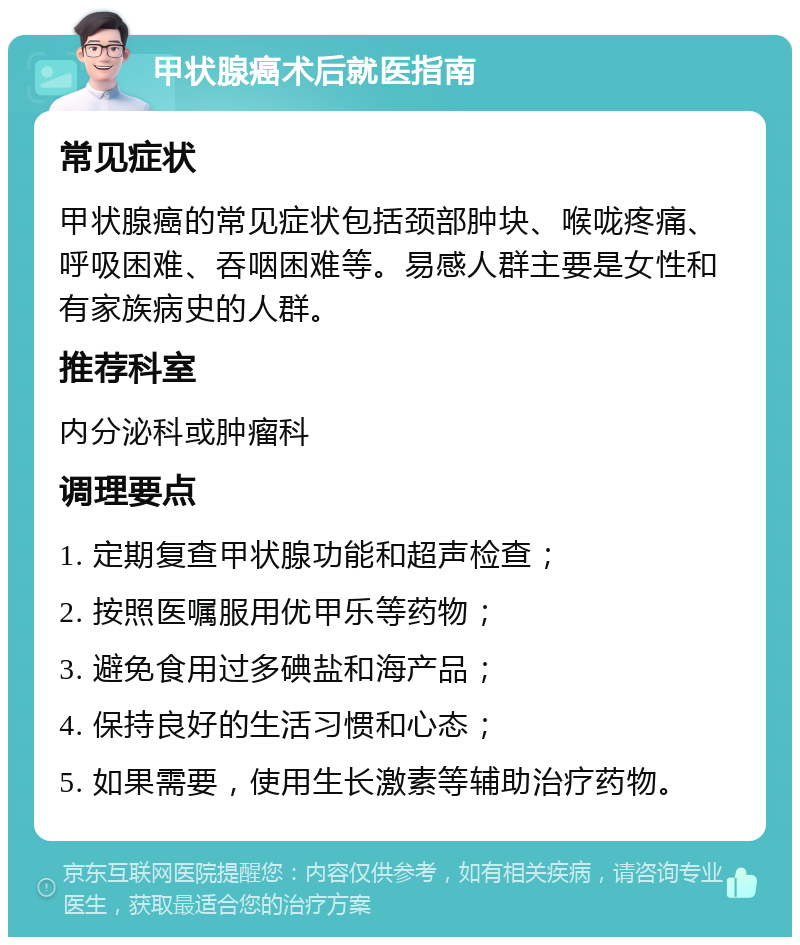 甲状腺癌术后就医指南 常见症状 甲状腺癌的常见症状包括颈部肿块、喉咙疼痛、呼吸困难、吞咽困难等。易感人群主要是女性和有家族病史的人群。 推荐科室 内分泌科或肿瘤科 调理要点 1. 定期复查甲状腺功能和超声检查； 2. 按照医嘱服用优甲乐等药物； 3. 避免食用过多碘盐和海产品； 4. 保持良好的生活习惯和心态； 5. 如果需要，使用生长激素等辅助治疗药物。