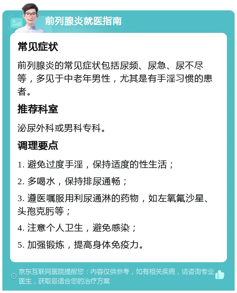 前列腺炎就医指南 常见症状 前列腺炎的常见症状包括尿频、尿急、尿不尽等，多见于中老年男性，尤其是有手淫习惯的患者。 推荐科室 泌尿外科或男科专科。 调理要点 1. 避免过度手淫，保持适度的性生活； 2. 多喝水，保持排尿通畅； 3. 遵医嘱服用利尿通淋的药物，如左氧氟沙星、头孢克肟等； 4. 注意个人卫生，避免感染； 5. 加强锻炼，提高身体免疫力。