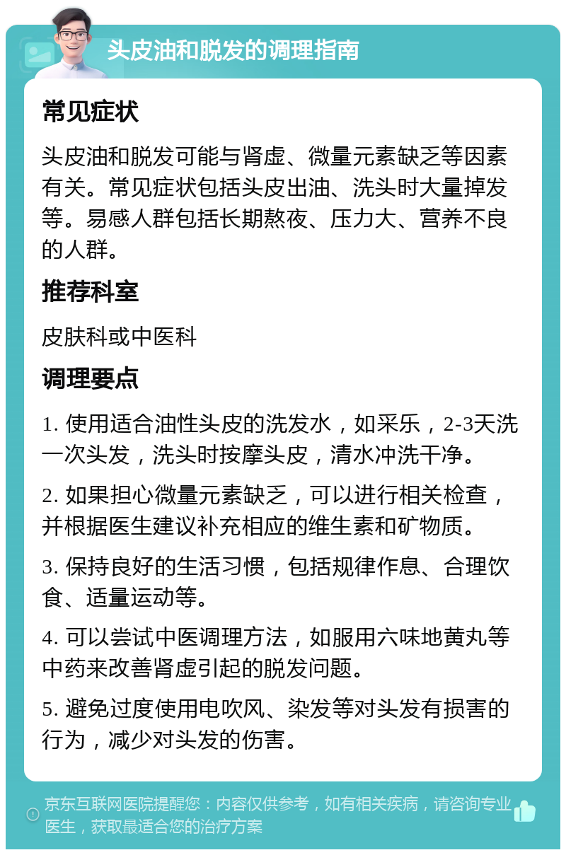 头皮油和脱发的调理指南 常见症状 头皮油和脱发可能与肾虚、微量元素缺乏等因素有关。常见症状包括头皮出油、洗头时大量掉发等。易感人群包括长期熬夜、压力大、营养不良的人群。 推荐科室 皮肤科或中医科 调理要点 1. 使用适合油性头皮的洗发水，如采乐，2-3天洗一次头发，洗头时按摩头皮，清水冲洗干净。 2. 如果担心微量元素缺乏，可以进行相关检查，并根据医生建议补充相应的维生素和矿物质。 3. 保持良好的生活习惯，包括规律作息、合理饮食、适量运动等。 4. 可以尝试中医调理方法，如服用六味地黄丸等中药来改善肾虚引起的脱发问题。 5. 避免过度使用电吹风、染发等对头发有损害的行为，减少对头发的伤害。