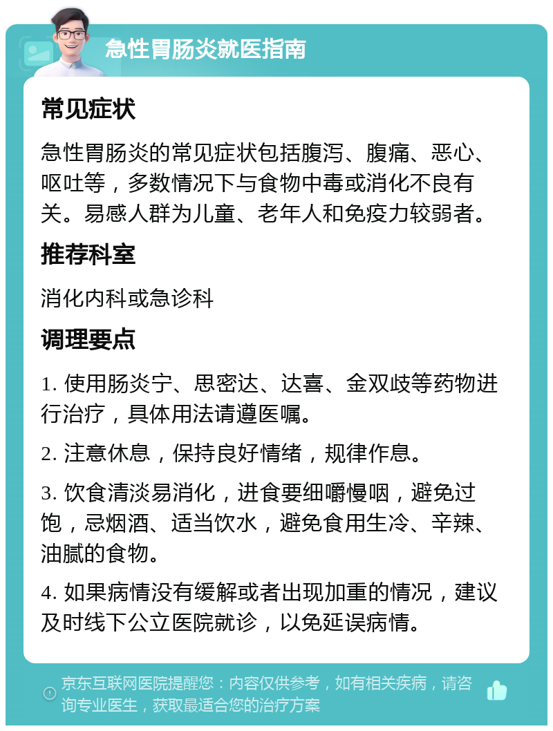 急性胃肠炎就医指南 常见症状 急性胃肠炎的常见症状包括腹泻、腹痛、恶心、呕吐等，多数情况下与食物中毒或消化不良有关。易感人群为儿童、老年人和免疫力较弱者。 推荐科室 消化内科或急诊科 调理要点 1. 使用肠炎宁、思密达、达喜、金双歧等药物进行治疗，具体用法请遵医嘱。 2. 注意休息，保持良好情绪，规律作息。 3. 饮食清淡易消化，进食要细嚼慢咽，避免过饱，忌烟酒、适当饮水，避免食用生冷、辛辣、油腻的食物。 4. 如果病情没有缓解或者出现加重的情况，建议及时线下公立医院就诊，以免延误病情。