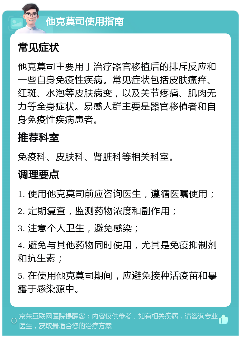 他克莫司使用指南 常见症状 他克莫司主要用于治疗器官移植后的排斥反应和一些自身免疫性疾病。常见症状包括皮肤瘙痒、红斑、水泡等皮肤病变，以及关节疼痛、肌肉无力等全身症状。易感人群主要是器官移植者和自身免疫性疾病患者。 推荐科室 免疫科、皮肤科、肾脏科等相关科室。 调理要点 1. 使用他克莫司前应咨询医生，遵循医嘱使用； 2. 定期复查，监测药物浓度和副作用； 3. 注意个人卫生，避免感染； 4. 避免与其他药物同时使用，尤其是免疫抑制剂和抗生素； 5. 在使用他克莫司期间，应避免接种活疫苗和暴露于感染源中。