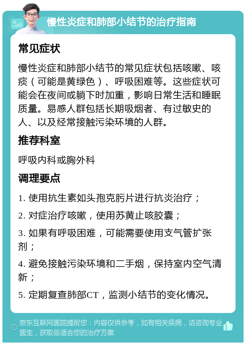 慢性炎症和肺部小结节的治疗指南 常见症状 慢性炎症和肺部小结节的常见症状包括咳嗽、咳痰（可能是黄绿色）、呼吸困难等。这些症状可能会在夜间或躺下时加重，影响日常生活和睡眠质量。易感人群包括长期吸烟者、有过敏史的人、以及经常接触污染环境的人群。 推荐科室 呼吸内科或胸外科 调理要点 1. 使用抗生素如头孢克肟片进行抗炎治疗； 2. 对症治疗咳嗽，使用苏黄止咳胶囊； 3. 如果有呼吸困难，可能需要使用支气管扩张剂； 4. 避免接触污染环境和二手烟，保持室内空气清新； 5. 定期复查肺部CT，监测小结节的变化情况。