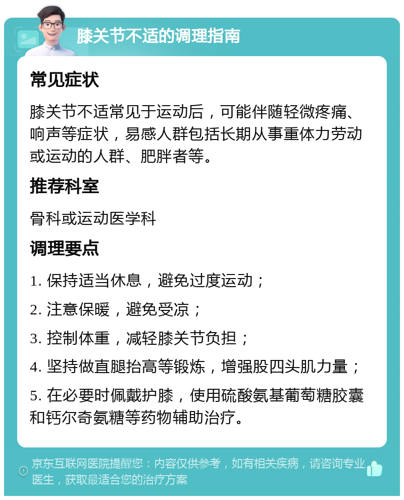 膝关节不适的调理指南 常见症状 膝关节不适常见于运动后，可能伴随轻微疼痛、响声等症状，易感人群包括长期从事重体力劳动或运动的人群、肥胖者等。 推荐科室 骨科或运动医学科 调理要点 1. 保持适当休息，避免过度运动； 2. 注意保暖，避免受凉； 3. 控制体重，减轻膝关节负担； 4. 坚持做直腿抬高等锻炼，增强股四头肌力量； 5. 在必要时佩戴护膝，使用硫酸氨基葡萄糖胶囊和钙尔奇氨糖等药物辅助治疗。