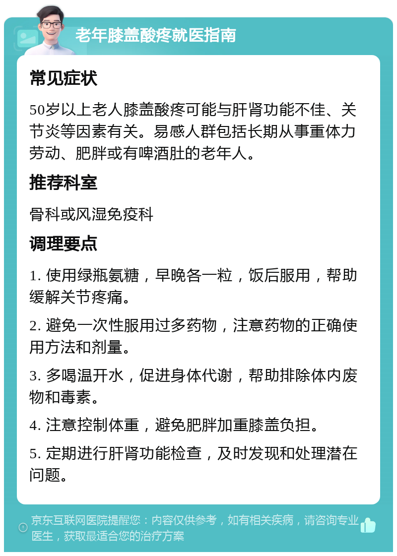 老年膝盖酸疼就医指南 常见症状 50岁以上老人膝盖酸疼可能与肝肾功能不佳、关节炎等因素有关。易感人群包括长期从事重体力劳动、肥胖或有啤酒肚的老年人。 推荐科室 骨科或风湿免疫科 调理要点 1. 使用绿瓶氨糖，早晚各一粒，饭后服用，帮助缓解关节疼痛。 2. 避免一次性服用过多药物，注意药物的正确使用方法和剂量。 3. 多喝温开水，促进身体代谢，帮助排除体内废物和毒素。 4. 注意控制体重，避免肥胖加重膝盖负担。 5. 定期进行肝肾功能检查，及时发现和处理潜在问题。