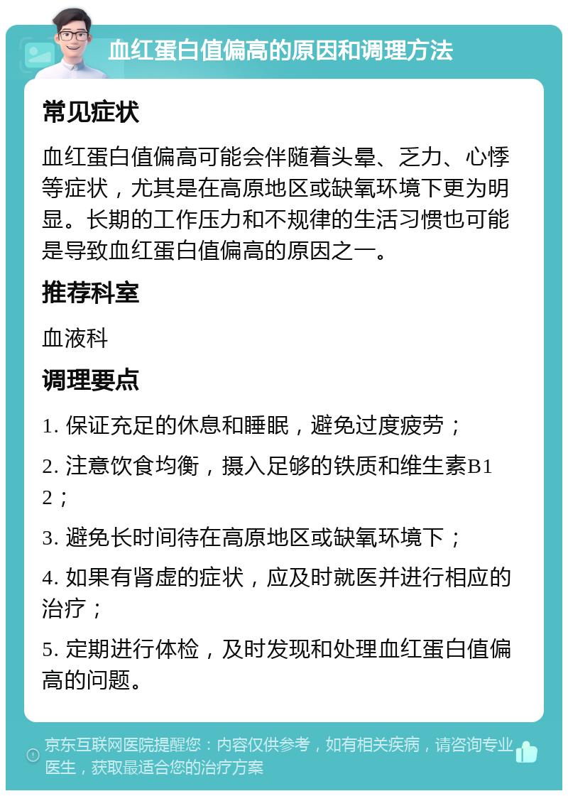 血红蛋白值偏高的原因和调理方法 常见症状 血红蛋白值偏高可能会伴随着头晕、乏力、心悸等症状，尤其是在高原地区或缺氧环境下更为明显。长期的工作压力和不规律的生活习惯也可能是导致血红蛋白值偏高的原因之一。 推荐科室 血液科 调理要点 1. 保证充足的休息和睡眠，避免过度疲劳； 2. 注意饮食均衡，摄入足够的铁质和维生素B12； 3. 避免长时间待在高原地区或缺氧环境下； 4. 如果有肾虚的症状，应及时就医并进行相应的治疗； 5. 定期进行体检，及时发现和处理血红蛋白值偏高的问题。