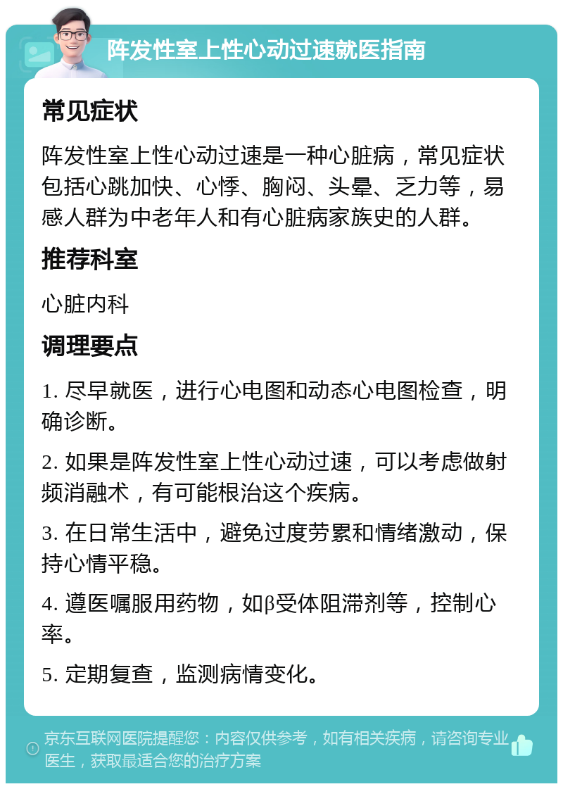 阵发性室上性心动过速就医指南 常见症状 阵发性室上性心动过速是一种心脏病，常见症状包括心跳加快、心悸、胸闷、头晕、乏力等，易感人群为中老年人和有心脏病家族史的人群。 推荐科室 心脏内科 调理要点 1. 尽早就医，进行心电图和动态心电图检查，明确诊断。 2. 如果是阵发性室上性心动过速，可以考虑做射频消融术，有可能根治这个疾病。 3. 在日常生活中，避免过度劳累和情绪激动，保持心情平稳。 4. 遵医嘱服用药物，如β受体阻滞剂等，控制心率。 5. 定期复查，监测病情变化。