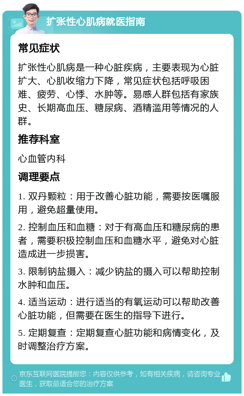 扩张性心肌病就医指南 常见症状 扩张性心肌病是一种心脏疾病，主要表现为心脏扩大、心肌收缩力下降，常见症状包括呼吸困难、疲劳、心悸、水肿等。易感人群包括有家族史、长期高血压、糖尿病、酒精滥用等情况的人群。 推荐科室 心血管内科 调理要点 1. 双丹颗粒：用于改善心脏功能，需要按医嘱服用，避免超量使用。 2. 控制血压和血糖：对于有高血压和糖尿病的患者，需要积极控制血压和血糖水平，避免对心脏造成进一步损害。 3. 限制钠盐摄入：减少钠盐的摄入可以帮助控制水肿和血压。 4. 适当运动：进行适当的有氧运动可以帮助改善心脏功能，但需要在医生的指导下进行。 5. 定期复查：定期复查心脏功能和病情变化，及时调整治疗方案。