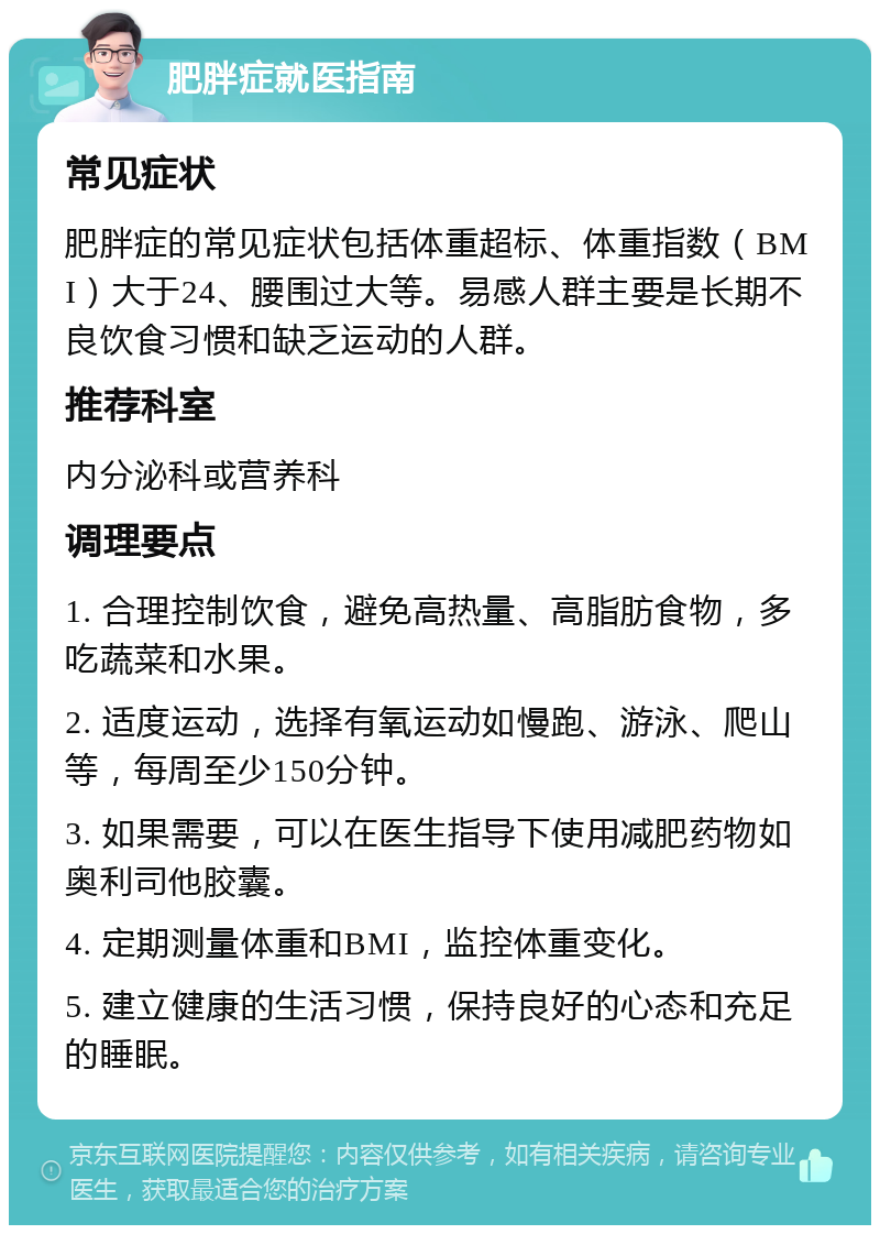 肥胖症就医指南 常见症状 肥胖症的常见症状包括体重超标、体重指数（BMI）大于24、腰围过大等。易感人群主要是长期不良饮食习惯和缺乏运动的人群。 推荐科室 内分泌科或营养科 调理要点 1. 合理控制饮食，避免高热量、高脂肪食物，多吃蔬菜和水果。 2. 适度运动，选择有氧运动如慢跑、游泳、爬山等，每周至少150分钟。 3. 如果需要，可以在医生指导下使用减肥药物如奥利司他胶囊。 4. 定期测量体重和BMI，监控体重变化。 5. 建立健康的生活习惯，保持良好的心态和充足的睡眠。