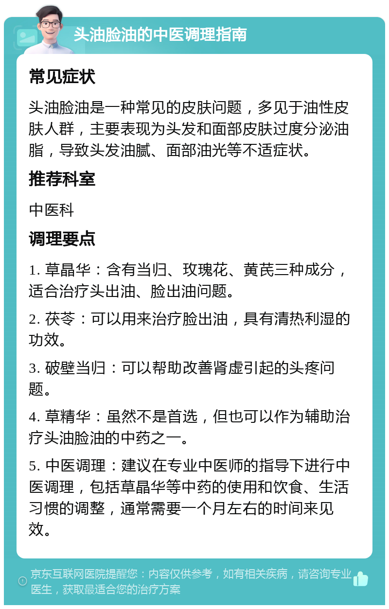 头油脸油的中医调理指南 常见症状 头油脸油是一种常见的皮肤问题，多见于油性皮肤人群，主要表现为头发和面部皮肤过度分泌油脂，导致头发油腻、面部油光等不适症状。 推荐科室 中医科 调理要点 1. 草晶华：含有当归、玫瑰花、黄芪三种成分，适合治疗头出油、脸出油问题。 2. 茯苓：可以用来治疗脸出油，具有清热利湿的功效。 3. 破壁当归：可以帮助改善肾虚引起的头疼问题。 4. 草精华：虽然不是首选，但也可以作为辅助治疗头油脸油的中药之一。 5. 中医调理：建议在专业中医师的指导下进行中医调理，包括草晶华等中药的使用和饮食、生活习惯的调整，通常需要一个月左右的时间来见效。