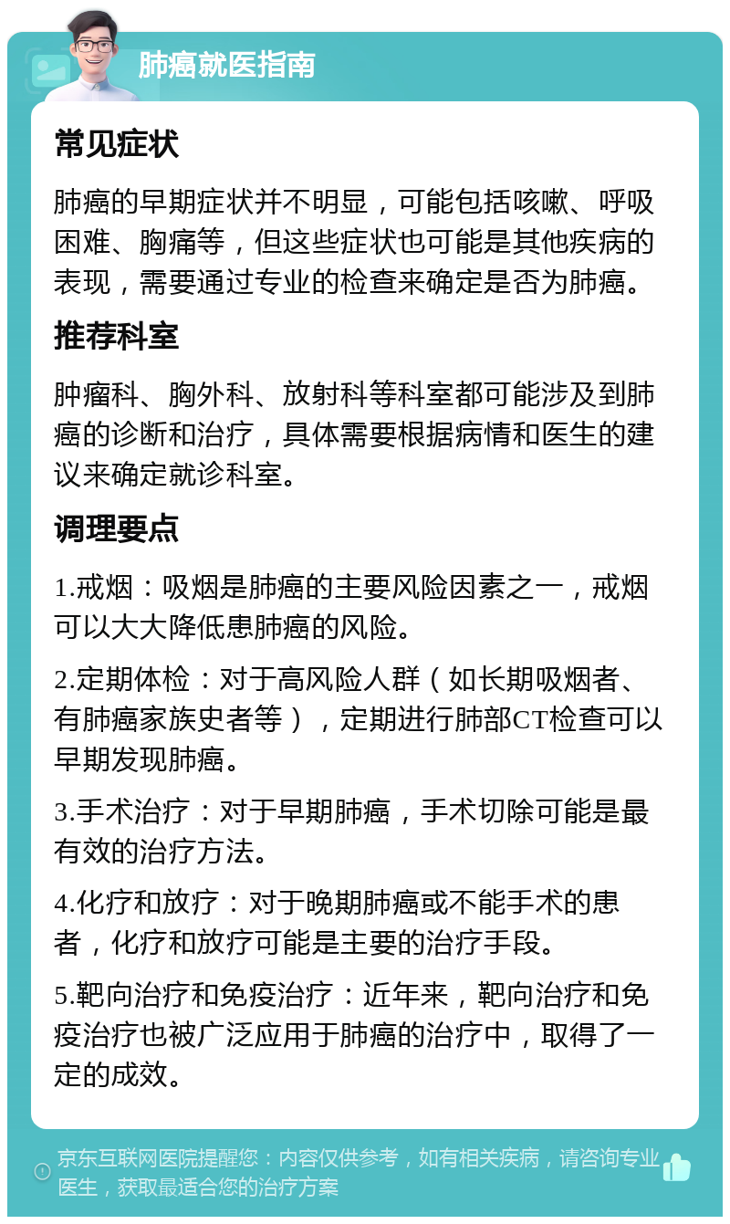 肺癌就医指南 常见症状 肺癌的早期症状并不明显，可能包括咳嗽、呼吸困难、胸痛等，但这些症状也可能是其他疾病的表现，需要通过专业的检查来确定是否为肺癌。 推荐科室 肿瘤科、胸外科、放射科等科室都可能涉及到肺癌的诊断和治疗，具体需要根据病情和医生的建议来确定就诊科室。 调理要点 1.戒烟：吸烟是肺癌的主要风险因素之一，戒烟可以大大降低患肺癌的风险。 2.定期体检：对于高风险人群（如长期吸烟者、有肺癌家族史者等），定期进行肺部CT检查可以早期发现肺癌。 3.手术治疗：对于早期肺癌，手术切除可能是最有效的治疗方法。 4.化疗和放疗：对于晚期肺癌或不能手术的患者，化疗和放疗可能是主要的治疗手段。 5.靶向治疗和免疫治疗：近年来，靶向治疗和免疫治疗也被广泛应用于肺癌的治疗中，取得了一定的成效。