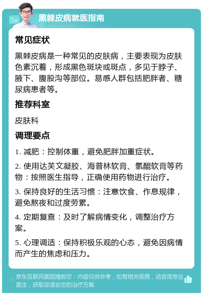 黑棘皮病就医指南 常见症状 黑棘皮病是一种常见的皮肤病，主要表现为皮肤色素沉着，形成黑色斑块或斑点，多见于脖子、腋下、腹股沟等部位。易感人群包括肥胖者、糖尿病患者等。 推荐科室 皮肤科 调理要点 1. 减肥：控制体重，避免肥胖加重症状。 2. 使用达芙文凝胶、海普林软膏、氢醌软膏等药物：按照医生指导，正确使用药物进行治疗。 3. 保持良好的生活习惯：注意饮食、作息规律，避免熬夜和过度劳累。 4. 定期复查：及时了解病情变化，调整治疗方案。 5. 心理调适：保持积极乐观的心态，避免因病情而产生的焦虑和压力。