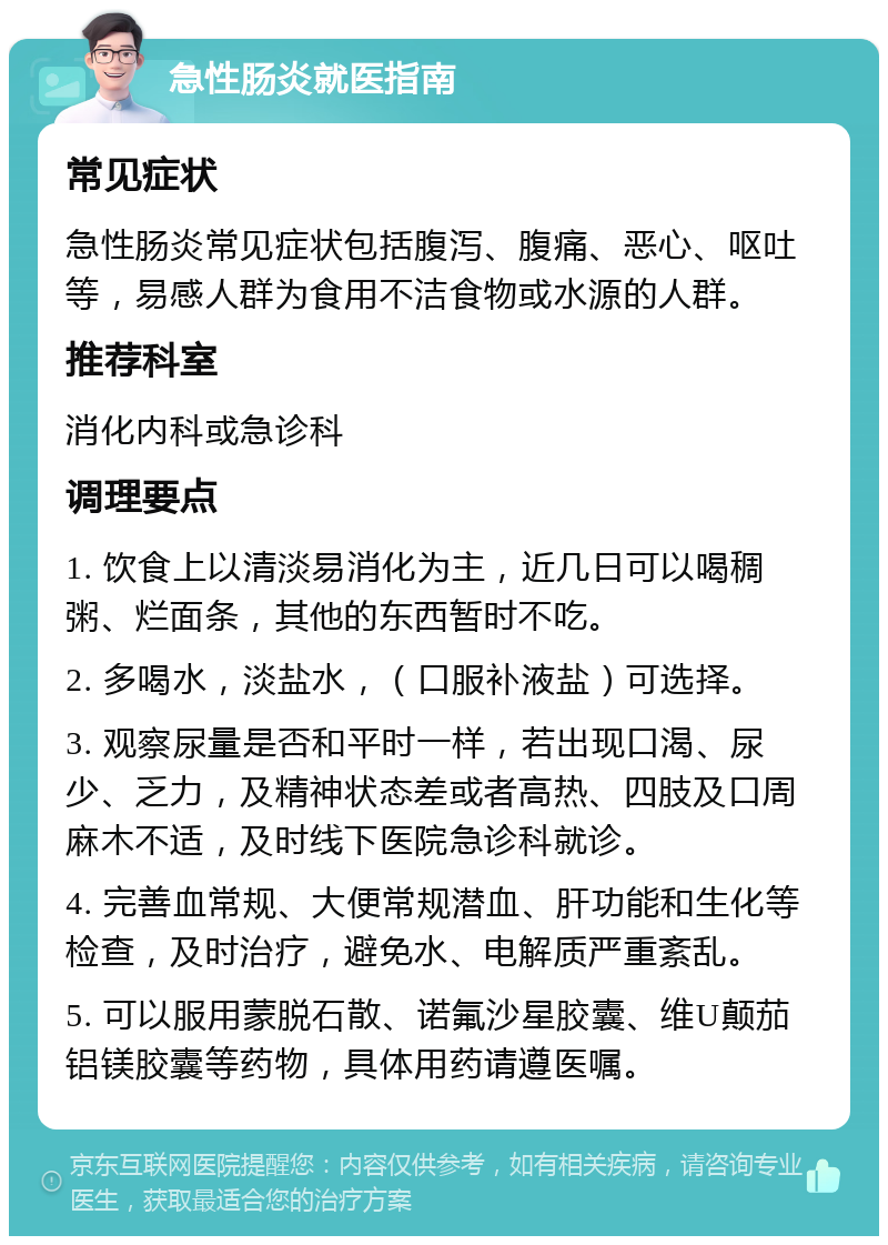 急性肠炎就医指南 常见症状 急性肠炎常见症状包括腹泻、腹痛、恶心、呕吐等，易感人群为食用不洁食物或水源的人群。 推荐科室 消化内科或急诊科 调理要点 1. 饮食上以清淡易消化为主，近几日可以喝稠粥、烂面条，其他的东西暂时不吃。 2. 多喝水，淡盐水，（口服补液盐）可选择。 3. 观察尿量是否和平时一样，若出现口渴、尿少、乏力，及精神状态差或者高热、四肢及口周麻木不适，及时线下医院急诊科就诊。 4. 完善血常规、大便常规潜血、肝功能和生化等检查，及时治疗，避免水、电解质严重紊乱。 5. 可以服用蒙脱石散、诺氟沙星胶囊、维U颠茄铝镁胶囊等药物，具体用药请遵医嘱。