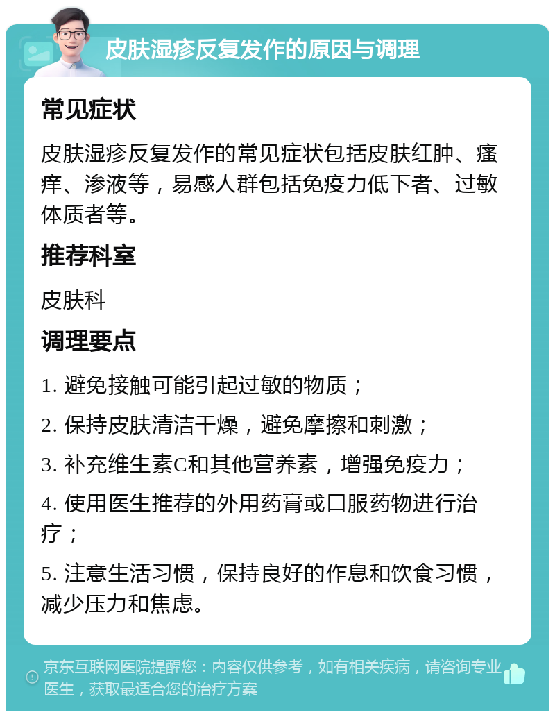 皮肤湿疹反复发作的原因与调理 常见症状 皮肤湿疹反复发作的常见症状包括皮肤红肿、瘙痒、渗液等，易感人群包括免疫力低下者、过敏体质者等。 推荐科室 皮肤科 调理要点 1. 避免接触可能引起过敏的物质； 2. 保持皮肤清洁干燥，避免摩擦和刺激； 3. 补充维生素C和其他营养素，增强免疫力； 4. 使用医生推荐的外用药膏或口服药物进行治疗； 5. 注意生活习惯，保持良好的作息和饮食习惯，减少压力和焦虑。