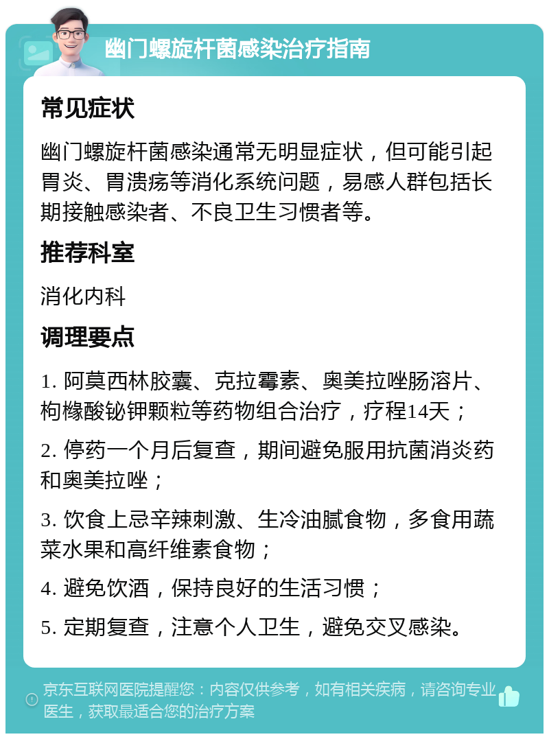 幽门螺旋杆菌感染治疗指南 常见症状 幽门螺旋杆菌感染通常无明显症状，但可能引起胃炎、胃溃疡等消化系统问题，易感人群包括长期接触感染者、不良卫生习惯者等。 推荐科室 消化内科 调理要点 1. 阿莫西林胶囊、克拉霉素、奥美拉唑肠溶片、枸橼酸铋钾颗粒等药物组合治疗，疗程14天； 2. 停药一个月后复查，期间避免服用抗菌消炎药和奥美拉唑； 3. 饮食上忌辛辣刺激、生冷油腻食物，多食用蔬菜水果和高纤维素食物； 4. 避免饮酒，保持良好的生活习惯； 5. 定期复查，注意个人卫生，避免交叉感染。