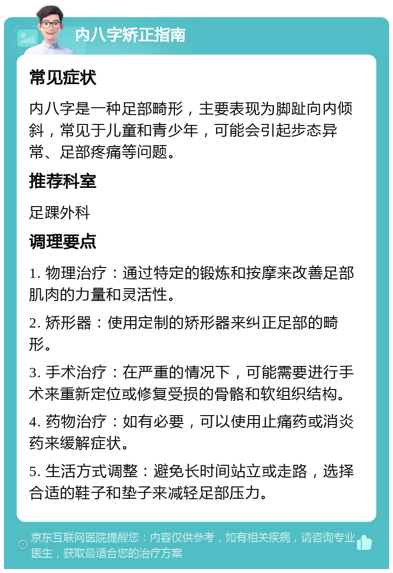 内八字矫正指南 常见症状 内八字是一种足部畸形，主要表现为脚趾向内倾斜，常见于儿童和青少年，可能会引起步态异常、足部疼痛等问题。 推荐科室 足踝外科 调理要点 1. 物理治疗：通过特定的锻炼和按摩来改善足部肌肉的力量和灵活性。 2. 矫形器：使用定制的矫形器来纠正足部的畸形。 3. 手术治疗：在严重的情况下，可能需要进行手术来重新定位或修复受损的骨骼和软组织结构。 4. 药物治疗：如有必要，可以使用止痛药或消炎药来缓解症状。 5. 生活方式调整：避免长时间站立或走路，选择合适的鞋子和垫子来减轻足部压力。