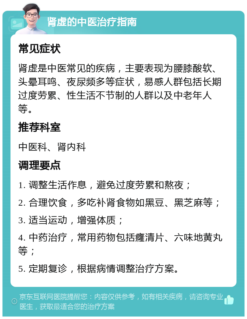 肾虚的中医治疗指南 常见症状 肾虚是中医常见的疾病，主要表现为腰膝酸软、头晕耳鸣、夜尿频多等症状，易感人群包括长期过度劳累、性生活不节制的人群以及中老年人等。 推荐科室 中医科、肾内科 调理要点 1. 调整生活作息，避免过度劳累和熬夜； 2. 合理饮食，多吃补肾食物如黑豆、黑芝麻等； 3. 适当运动，增强体质； 4. 中药治疗，常用药物包括癃清片、六味地黄丸等； 5. 定期复诊，根据病情调整治疗方案。