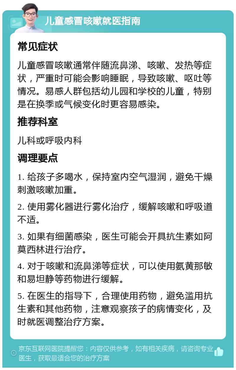 儿童感冒咳嗽就医指南 常见症状 儿童感冒咳嗽通常伴随流鼻涕、咳嗽、发热等症状，严重时可能会影响睡眠，导致咳嗽、呕吐等情况。易感人群包括幼儿园和学校的儿童，特别是在换季或气候变化时更容易感染。 推荐科室 儿科或呼吸内科 调理要点 1. 给孩子多喝水，保持室内空气湿润，避免干燥刺激咳嗽加重。 2. 使用雾化器进行雾化治疗，缓解咳嗽和呼吸道不适。 3. 如果有细菌感染，医生可能会开具抗生素如阿莫西林进行治疗。 4. 对于咳嗽和流鼻涕等症状，可以使用氨黄那敏和易坦静等药物进行缓解。 5. 在医生的指导下，合理使用药物，避免滥用抗生素和其他药物，注意观察孩子的病情变化，及时就医调整治疗方案。