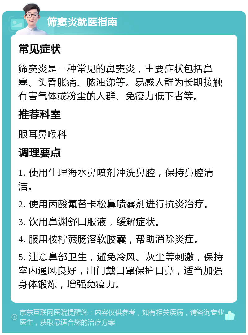 筛窦炎就医指南 常见症状 筛窦炎是一种常见的鼻窦炎，主要症状包括鼻塞、头昏胀痛、脓浊涕等。易感人群为长期接触有害气体或粉尘的人群、免疫力低下者等。 推荐科室 眼耳鼻喉科 调理要点 1. 使用生理海水鼻喷剂冲洗鼻腔，保持鼻腔清洁。 2. 使用丙酸氟替卡松鼻喷雾剂进行抗炎治疗。 3. 饮用鼻渊舒口服液，缓解症状。 4. 服用桉柠蒎肠溶软胶囊，帮助消除炎症。 5. 注意鼻部卫生，避免冷风、灰尘等刺激，保持室内通风良好，出门戴口罩保护口鼻，适当加强身体锻炼，增强免疫力。