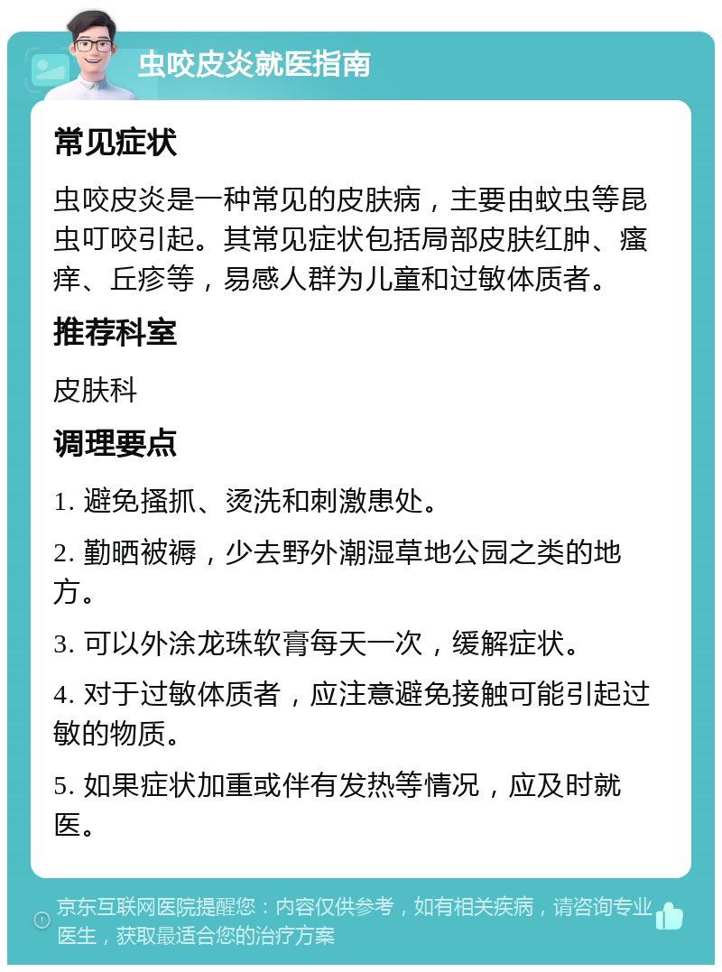 虫咬皮炎就医指南 常见症状 虫咬皮炎是一种常见的皮肤病，主要由蚊虫等昆虫叮咬引起。其常见症状包括局部皮肤红肿、瘙痒、丘疹等，易感人群为儿童和过敏体质者。 推荐科室 皮肤科 调理要点 1. 避免搔抓、烫洗和刺激患处。 2. 勤晒被褥，少去野外潮湿草地公园之类的地方。 3. 可以外涂龙珠软膏每天一次，缓解症状。 4. 对于过敏体质者，应注意避免接触可能引起过敏的物质。 5. 如果症状加重或伴有发热等情况，应及时就医。