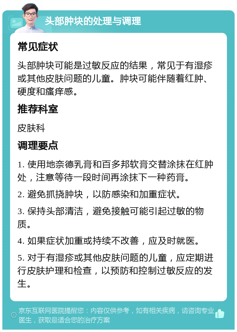 头部肿块的处理与调理 常见症状 头部肿块可能是过敏反应的结果，常见于有湿疹或其他皮肤问题的儿童。肿块可能伴随着红肿、硬度和瘙痒感。 推荐科室 皮肤科 调理要点 1. 使用地奈德乳膏和百多邦软膏交替涂抹在红肿处，注意等待一段时间再涂抹下一种药膏。 2. 避免抓挠肿块，以防感染和加重症状。 3. 保持头部清洁，避免接触可能引起过敏的物质。 4. 如果症状加重或持续不改善，应及时就医。 5. 对于有湿疹或其他皮肤问题的儿童，应定期进行皮肤护理和检查，以预防和控制过敏反应的发生。