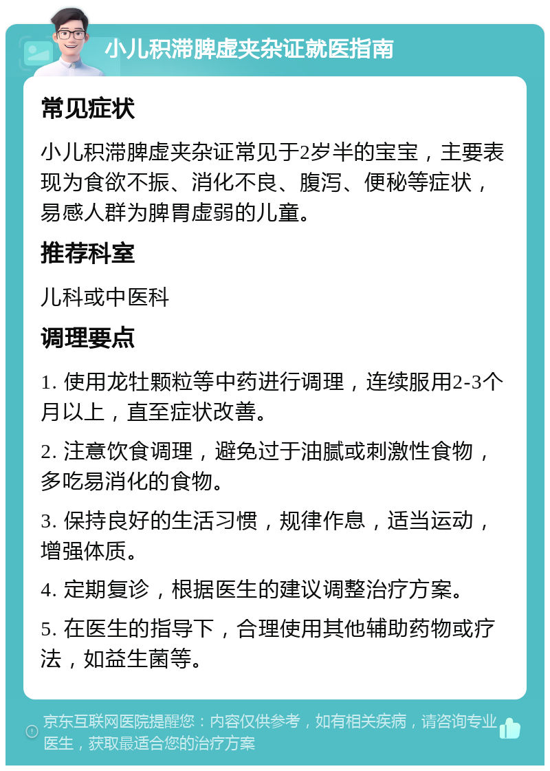 小儿积滞脾虚夹杂证就医指南 常见症状 小儿积滞脾虚夹杂证常见于2岁半的宝宝，主要表现为食欲不振、消化不良、腹泻、便秘等症状，易感人群为脾胃虚弱的儿童。 推荐科室 儿科或中医科 调理要点 1. 使用龙牡颗粒等中药进行调理，连续服用2-3个月以上，直至症状改善。 2. 注意饮食调理，避免过于油腻或刺激性食物，多吃易消化的食物。 3. 保持良好的生活习惯，规律作息，适当运动，增强体质。 4. 定期复诊，根据医生的建议调整治疗方案。 5. 在医生的指导下，合理使用其他辅助药物或疗法，如益生菌等。