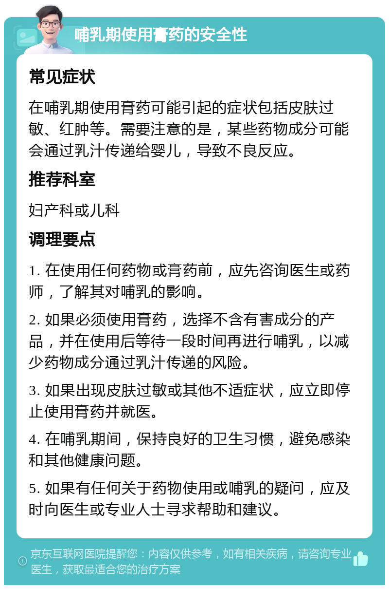 哺乳期使用膏药的安全性 常见症状 在哺乳期使用膏药可能引起的症状包括皮肤过敏、红肿等。需要注意的是，某些药物成分可能会通过乳汁传递给婴儿，导致不良反应。 推荐科室 妇产科或儿科 调理要点 1. 在使用任何药物或膏药前，应先咨询医生或药师，了解其对哺乳的影响。 2. 如果必须使用膏药，选择不含有害成分的产品，并在使用后等待一段时间再进行哺乳，以减少药物成分通过乳汁传递的风险。 3. 如果出现皮肤过敏或其他不适症状，应立即停止使用膏药并就医。 4. 在哺乳期间，保持良好的卫生习惯，避免感染和其他健康问题。 5. 如果有任何关于药物使用或哺乳的疑问，应及时向医生或专业人士寻求帮助和建议。