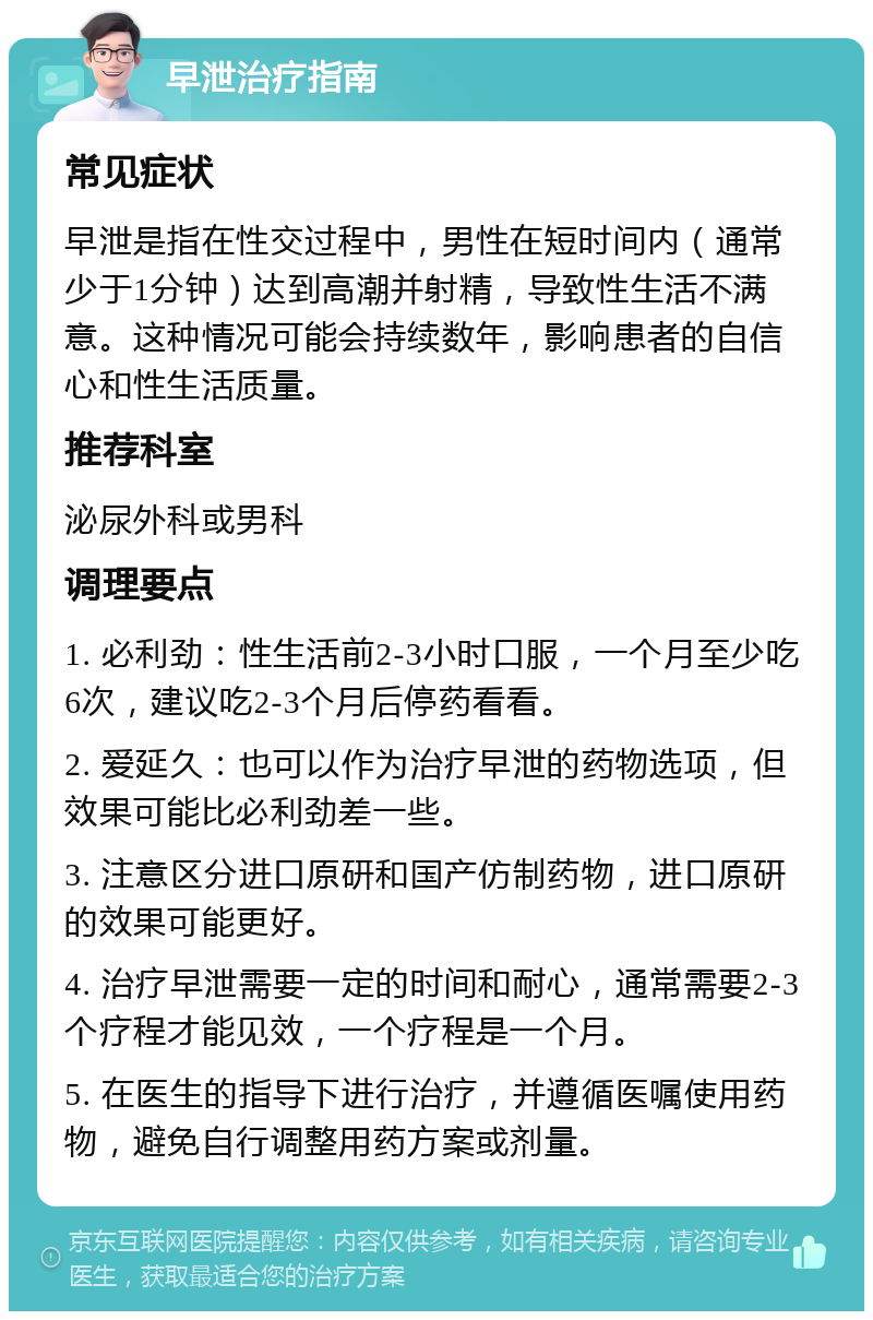 早泄治疗指南 常见症状 早泄是指在性交过程中，男性在短时间内（通常少于1分钟）达到高潮并射精，导致性生活不满意。这种情况可能会持续数年，影响患者的自信心和性生活质量。 推荐科室 泌尿外科或男科 调理要点 1. 必利劲：性生活前2-3小时口服，一个月至少吃6次，建议吃2-3个月后停药看看。 2. 爱延久：也可以作为治疗早泄的药物选项，但效果可能比必利劲差一些。 3. 注意区分进口原研和国产仿制药物，进口原研的效果可能更好。 4. 治疗早泄需要一定的时间和耐心，通常需要2-3个疗程才能见效，一个疗程是一个月。 5. 在医生的指导下进行治疗，并遵循医嘱使用药物，避免自行调整用药方案或剂量。