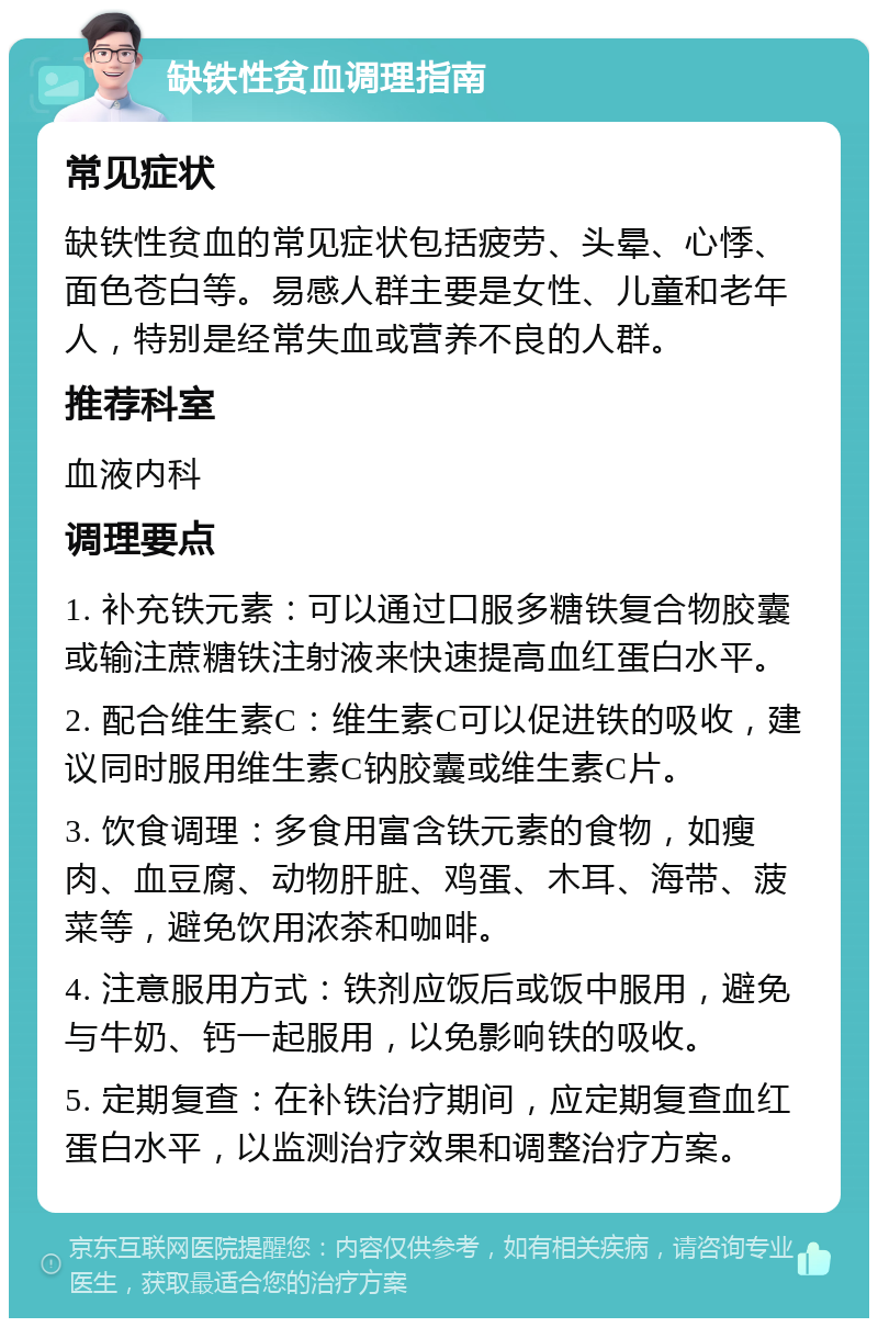 缺铁性贫血调理指南 常见症状 缺铁性贫血的常见症状包括疲劳、头晕、心悸、面色苍白等。易感人群主要是女性、儿童和老年人，特别是经常失血或营养不良的人群。 推荐科室 血液内科 调理要点 1. 补充铁元素：可以通过口服多糖铁复合物胶囊或输注蔗糖铁注射液来快速提高血红蛋白水平。 2. 配合维生素C：维生素C可以促进铁的吸收，建议同时服用维生素C钠胶囊或维生素C片。 3. 饮食调理：多食用富含铁元素的食物，如瘦肉、血豆腐、动物肝脏、鸡蛋、木耳、海带、菠菜等，避免饮用浓茶和咖啡。 4. 注意服用方式：铁剂应饭后或饭中服用，避免与牛奶、钙一起服用，以免影响铁的吸收。 5. 定期复查：在补铁治疗期间，应定期复查血红蛋白水平，以监测治疗效果和调整治疗方案。