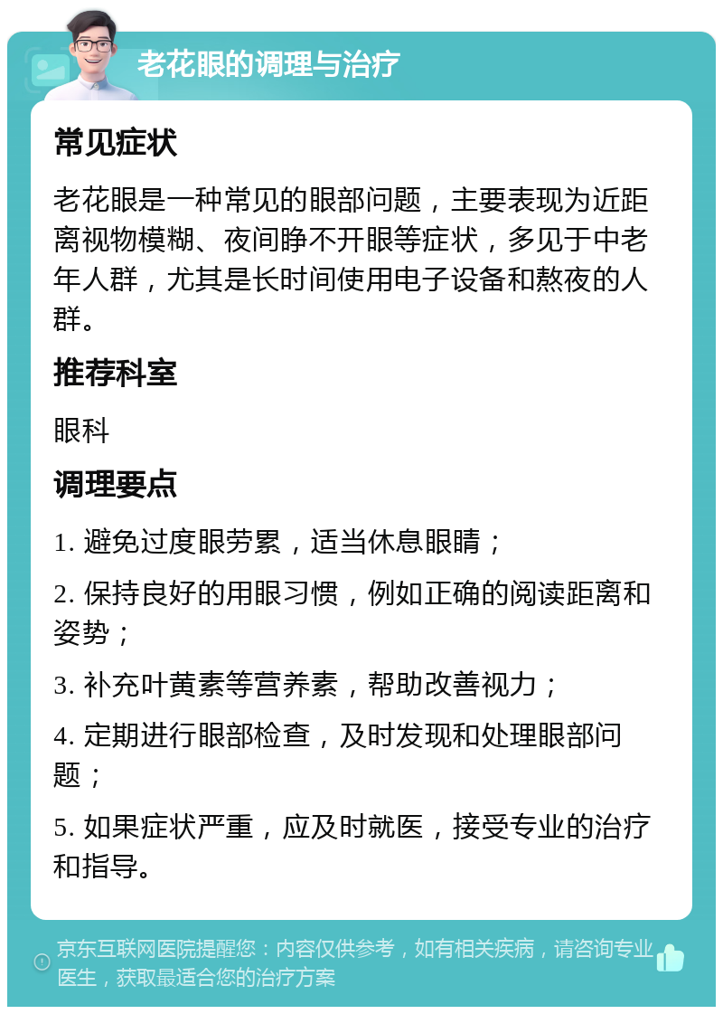 老花眼的调理与治疗 常见症状 老花眼是一种常见的眼部问题，主要表现为近距离视物模糊、夜间睁不开眼等症状，多见于中老年人群，尤其是长时间使用电子设备和熬夜的人群。 推荐科室 眼科 调理要点 1. 避免过度眼劳累，适当休息眼睛； 2. 保持良好的用眼习惯，例如正确的阅读距离和姿势； 3. 补充叶黄素等营养素，帮助改善视力； 4. 定期进行眼部检查，及时发现和处理眼部问题； 5. 如果症状严重，应及时就医，接受专业的治疗和指导。