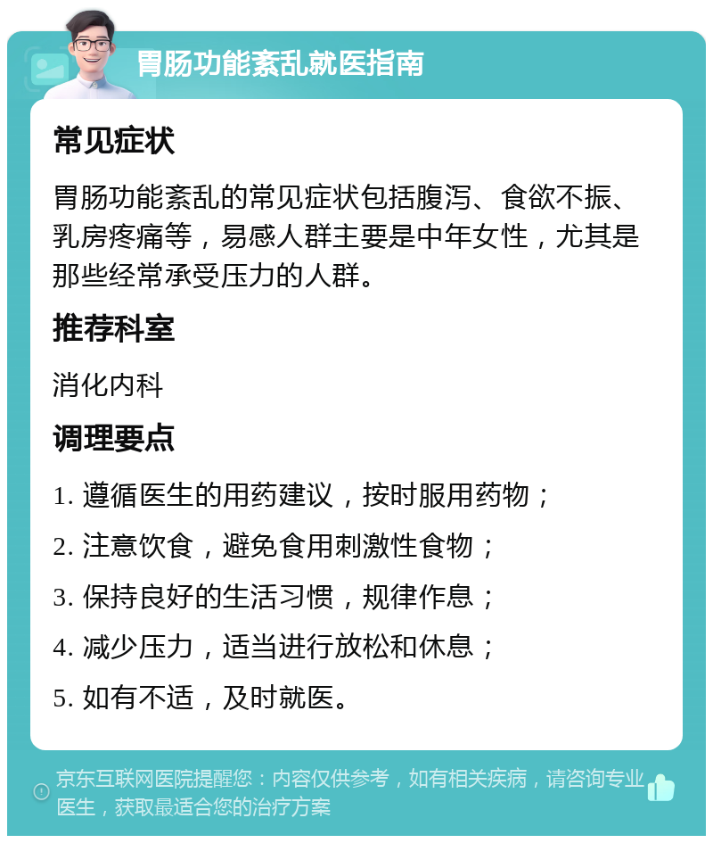 胃肠功能紊乱就医指南 常见症状 胃肠功能紊乱的常见症状包括腹泻、食欲不振、乳房疼痛等，易感人群主要是中年女性，尤其是那些经常承受压力的人群。 推荐科室 消化内科 调理要点 1. 遵循医生的用药建议，按时服用药物； 2. 注意饮食，避免食用刺激性食物； 3. 保持良好的生活习惯，规律作息； 4. 减少压力，适当进行放松和休息； 5. 如有不适，及时就医。